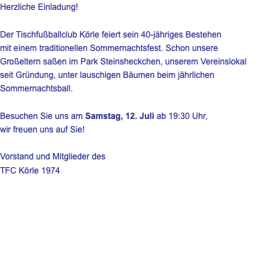 Herzliche Einladung! Der Tischfußballclub Körle feiert sein 40-jähriges Bestehen mit einem traditionellen Sommernachtsfest. Schon unsere Großeltern saßen im Park Steinsheckchen, unserem Vereinslokal seit Gründung, unter lauschigen Bäumen beim jährlichen Sommernachtsball. Besuchen Sie uns am Samstag, 12. Juli ab 19:30 Uhr, wir freuen uns auf Sie! Vorstand und Mitglieder des TFC Körle 1974 
